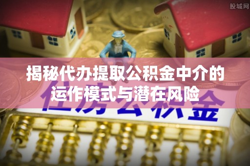 竹溪揭秘代办提取公积金中介的运作模式与潜在风险