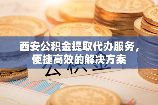 竹溪西安公积金提取代办服务，便捷高效的解决方案
