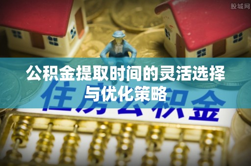 竹溪公积金提取时间的灵活选择与优化策略
