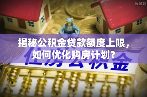 竹溪揭秘公积金贷款额度上限，如何优化购房计划？