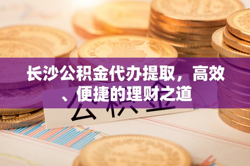 竹溪长沙公积金代办提取，高效、便捷的理财之道