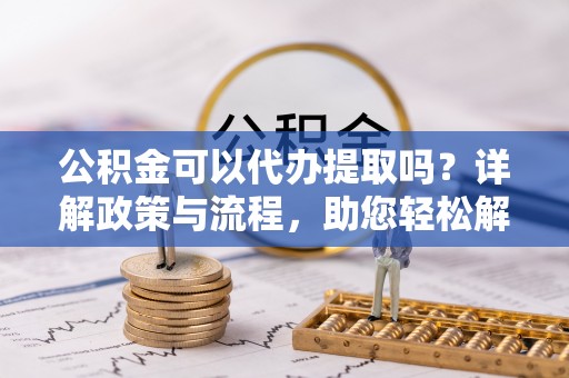 竹溪公积金可以代办提取吗？详解政策与流程，助您轻松解决疑问