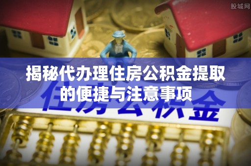 竹溪揭秘代办理住房公积金提取的便捷与注意事项