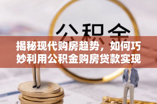 竹溪揭秘现代购房趋势，如何巧妙利用公积金购房贷款实现置业梦想