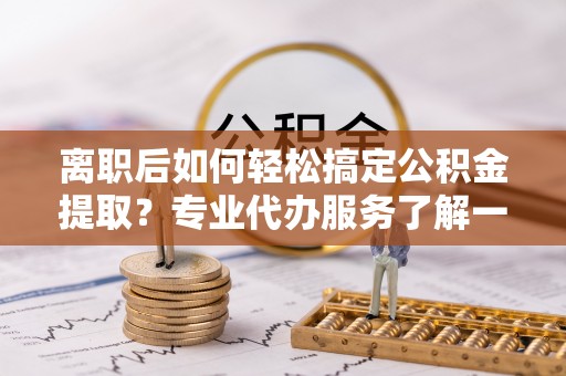 竹溪离职后如何轻松搞定公积金提取？专业代办服务了解一下