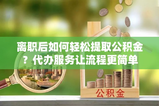 竹溪离职后如何轻松提取公积金？代办服务让流程更简单