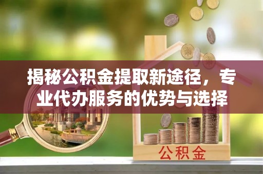 竹溪揭秘公积金提取新途径，专业代办服务的优势与选择