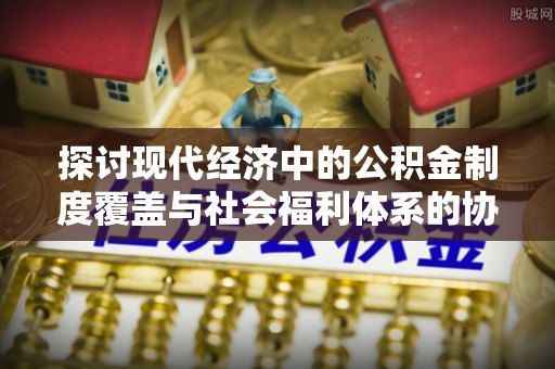竹溪探讨现代经济中的公积金制度覆盖与社会福利体系的协同发展