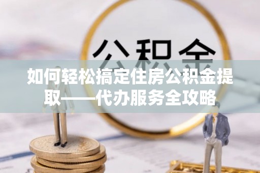 竹溪如何轻松搞定住房公积金提取——代办服务全攻略
