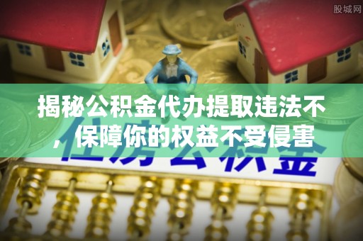 竹溪揭秘公积金代办提取违法不，保障你的权益不受侵害