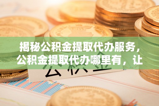 竹溪揭秘公积金提取代办服务，公积金提取代办哪里有，让你省时省心的解决方案