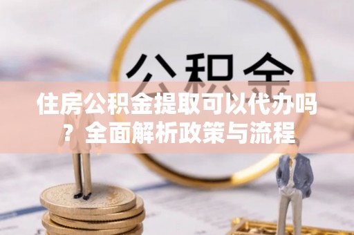 竹溪住房公积金提取可以代办吗？全面解析政策与流程