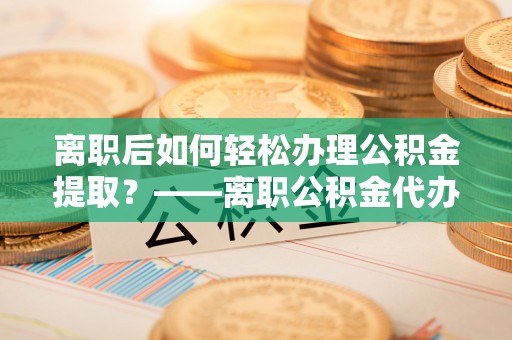 竹溪离职后如何轻松办理公积金提取？——离职公积金代办提取服务详解
