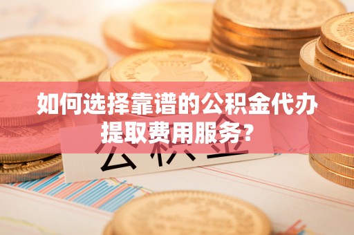 竹溪如何选择靠谱的公积金代办提取费用服务？
