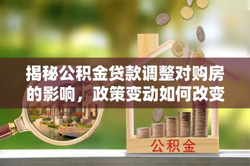竹溪揭秘公积金贷款调整对购房的影响，政策变动如何改变你的买房计划
