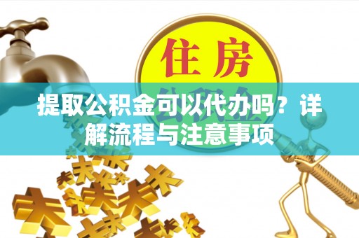 竹溪提取公积金可以代办吗？详解流程与注意事项