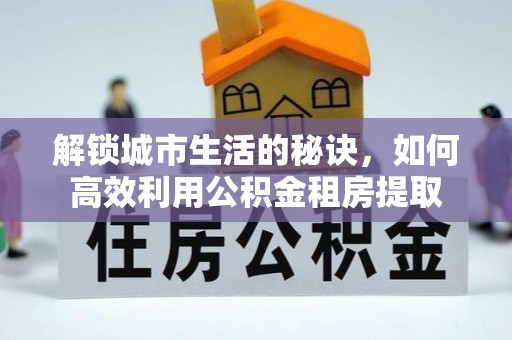 竹溪解锁城市生活的秘诀，如何高效利用公积金租房提取