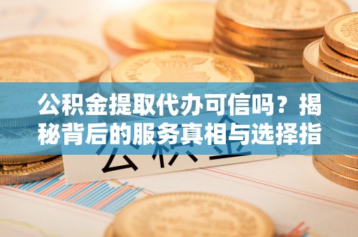 竹溪公积金提取代办可信吗？揭秘背后的服务真相与选择指南