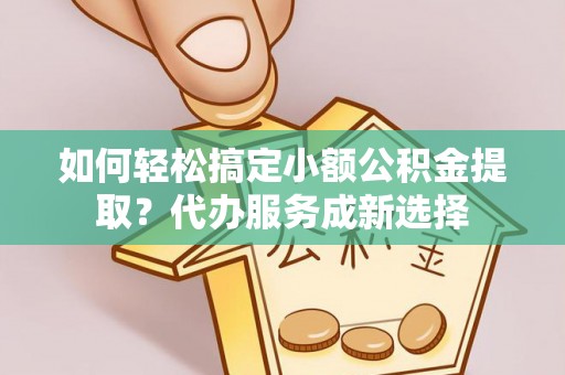 竹溪如何轻松搞定小额公积金提取？代办服务成新选择