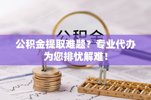 竹溪公积金提取难题？专业代办为您排忧解难！