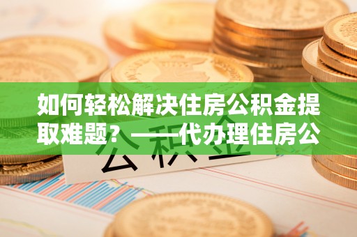 竹溪如何轻松解决住房公积金提取难题？——代办理住房公积金提取服务解析