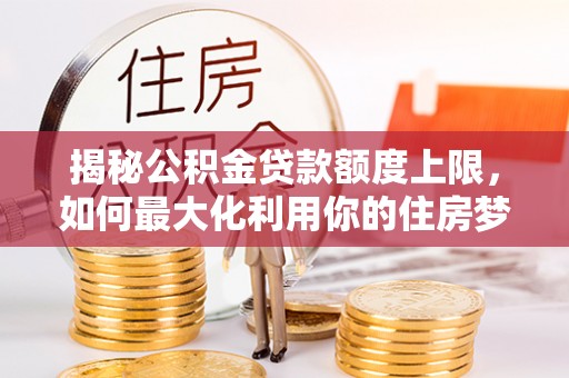 竹溪揭秘公积金贷款额度上限，如何最大化利用你的住房梦？