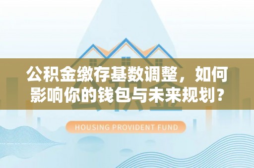 竹溪公积金缴存基数调整，如何影响你的钱包与未来规划？