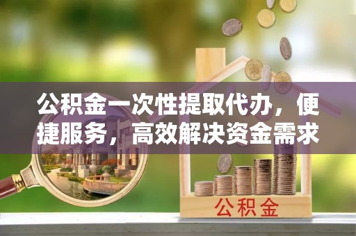 竹溪公积金一次性提取代办，便捷服务，高效解决资金需求