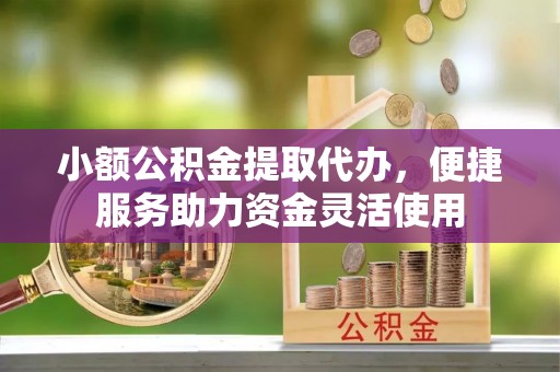 竹溪小额公积金提取代办，便捷服务助力资金灵活使用