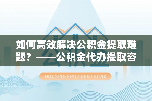 竹溪如何高效解决公积金提取难题？——公积金代办提取咨询服务全解析