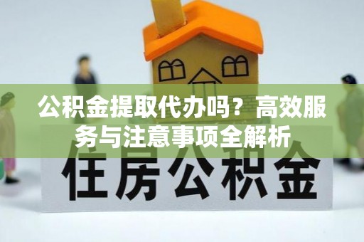 竹溪公积金提取代办吗？高效服务与注意事项全解析