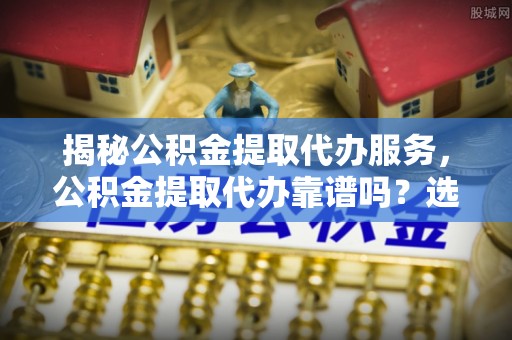 竹溪揭秘公积金提取代办服务，公积金提取代办靠谱吗？选择需谨慎