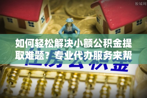 竹溪如何轻松解决小额公积金提取难题？专业代办服务来帮忙