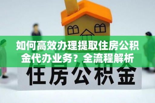 竹溪如何高效办理提取住房公积金代办业务？全流程解析