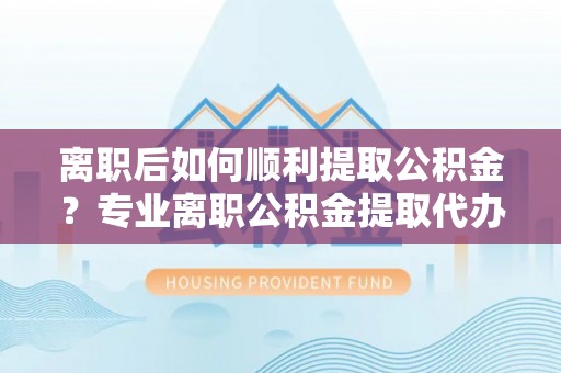 竹溪离职后如何顺利提取公积金？专业离职公积金提取代办服务指南