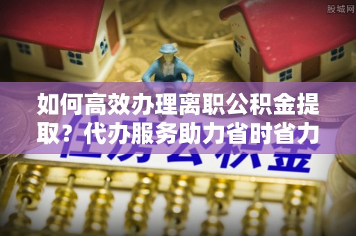 竹溪如何高效办理离职公积金提取？代办服务助力省时省力