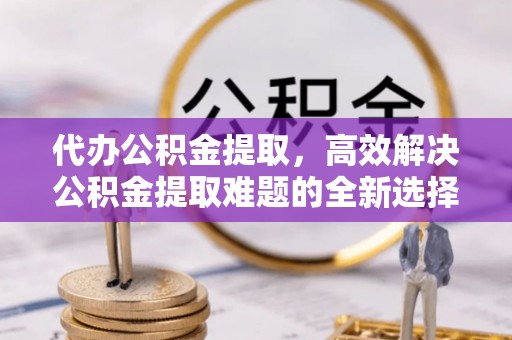 竹溪代办公积金提取，高效解决公积金提取难题的全新选择
