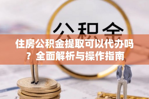 竹溪住房公积金提取可以代办吗？全面解析与操作指南