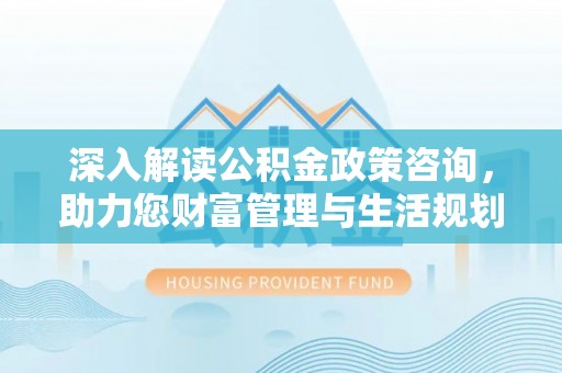 竹溪深入解读公积金政策咨询，助力您财富管理与生活规划