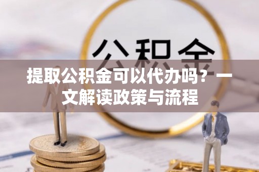 竹溪提取公积金可以代办吗？一文解读政策与流程