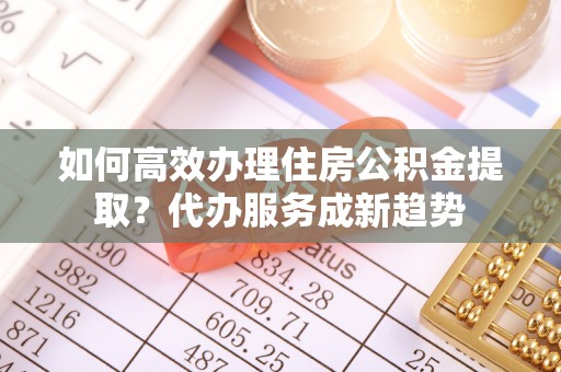 竹溪如何高效办理住房公积金提取？代办服务成新趋势