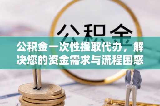 竹溪公积金一次性提取代办，解决您的资金需求与流程困惑