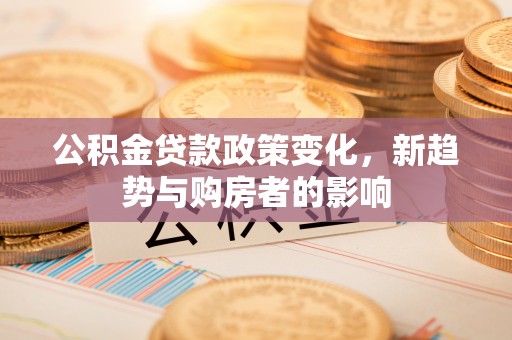 竹溪公积金贷款政策变化，新趋势与购房者的影响