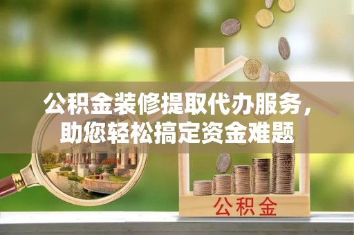 竹溪公积金装修提取代办服务，助您轻松搞定资金难题