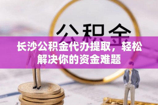 竹溪长沙公积金代办提取，轻松解决你的资金难题