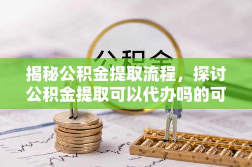 竹溪揭秘公积金提取流程，探讨公积金提取可以代办吗的可行性与注意事项