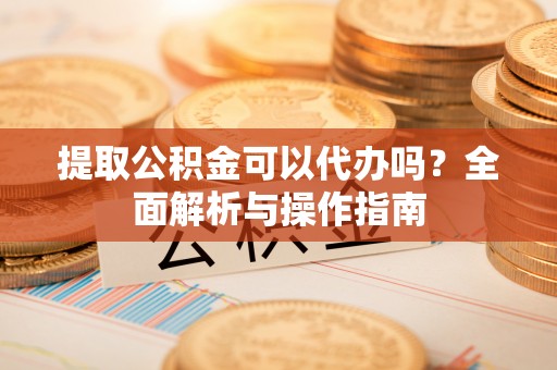 竹溪提取公积金可以代办吗？全面解析与操作指南