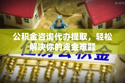 竹溪公积金咨询代办提取，轻松解决你的资金难题