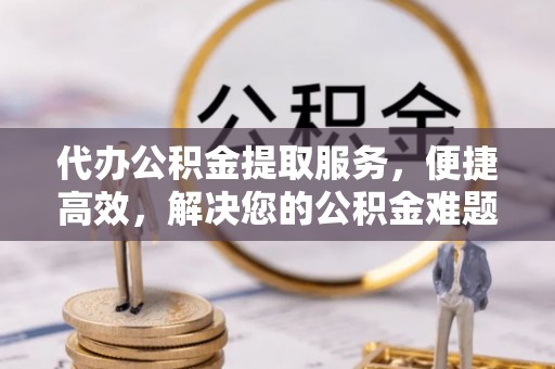 竹溪代办公积金提取服务，便捷高效，解决您的公积金难题
