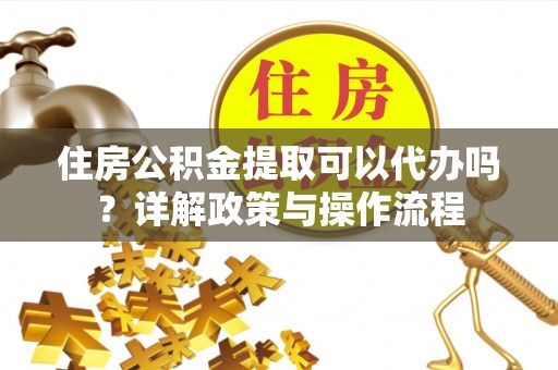 竹溪住房公积金提取可以代办吗？详解政策与操作流程